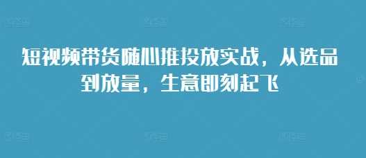 短视频带货随心推投放实战，从选品到放量，生意即刻起飞-云壹网创