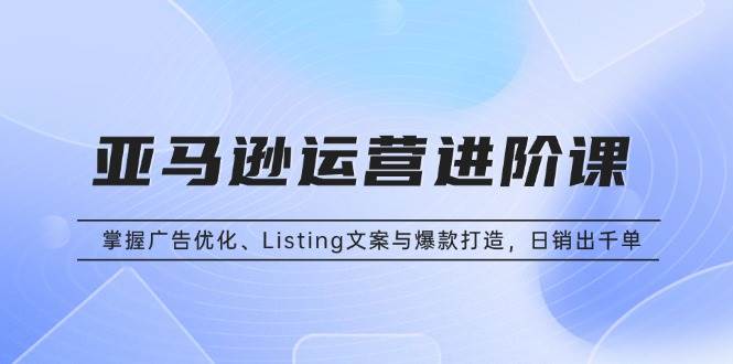 （13517期）亚马逊运营进阶课：掌握广告优化、Listing文案与爆款打造，日销出千单-云壹网创