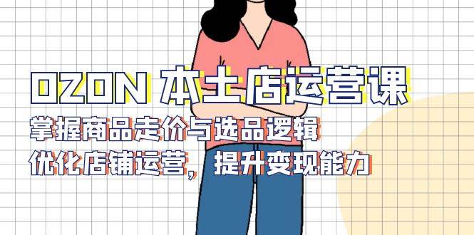 （13788期）OZON 本土店运营课，掌握商品走价与选品逻辑，优化店铺运营，提升变现能力-云壹网创