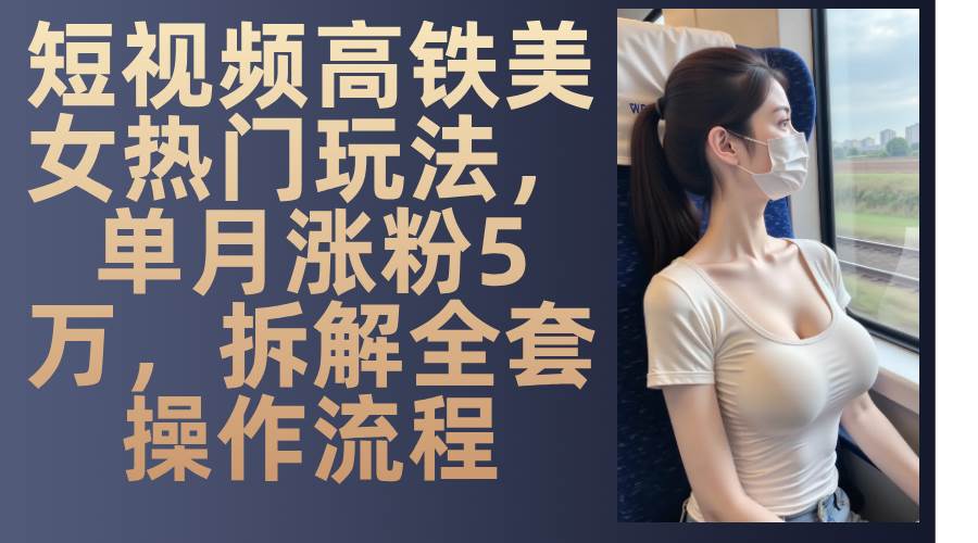 短视频高铁美女热门玩法，单月涨粉5万，拆解全套操作流程-云壹网创