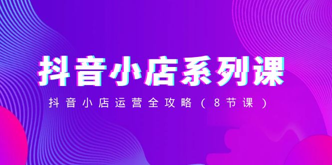 （8415期）抖音小店-系列课，抖音小店运营全攻略（8节课）-云壹网创