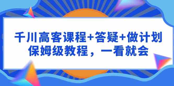 （9664期）千川 高客课程+答疑+做计划，保姆级教程，一看就会-云壹网创
