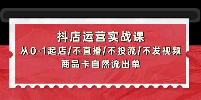 （9705期）抖店运营实战课：从0-1起店/不直播/不投流/不发视频/商品卡自然流出单-云壹网创