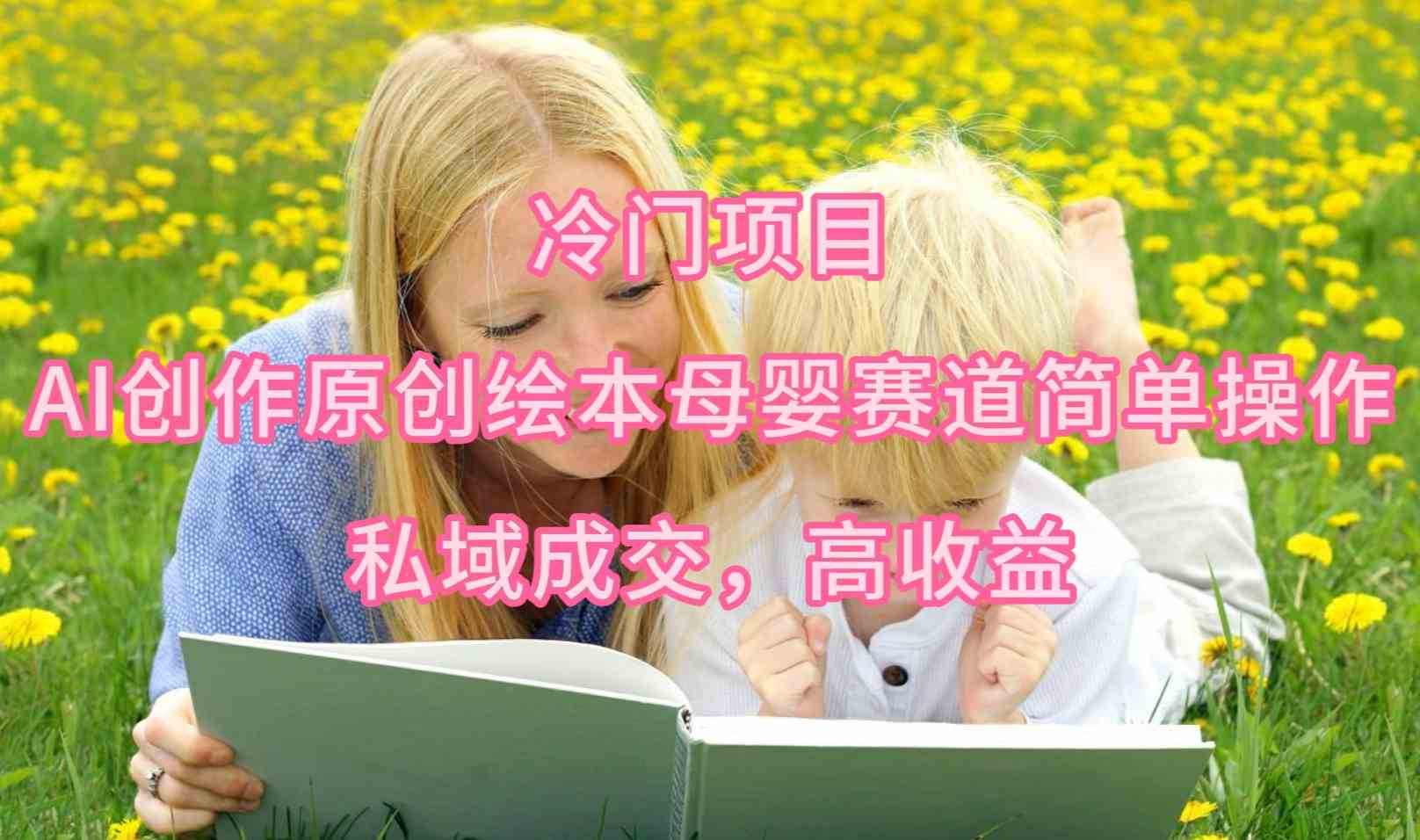 （9726期）冷门项目，AI创作原创绘本母婴赛道简单操作，私域成交，高收益-云壹网创
