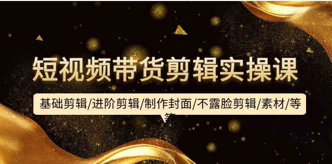 （9887期）短视频带货剪辑实操课：基础剪辑/进阶剪辑/制作封面/不露脸剪辑/素材/等等-云壹网创
