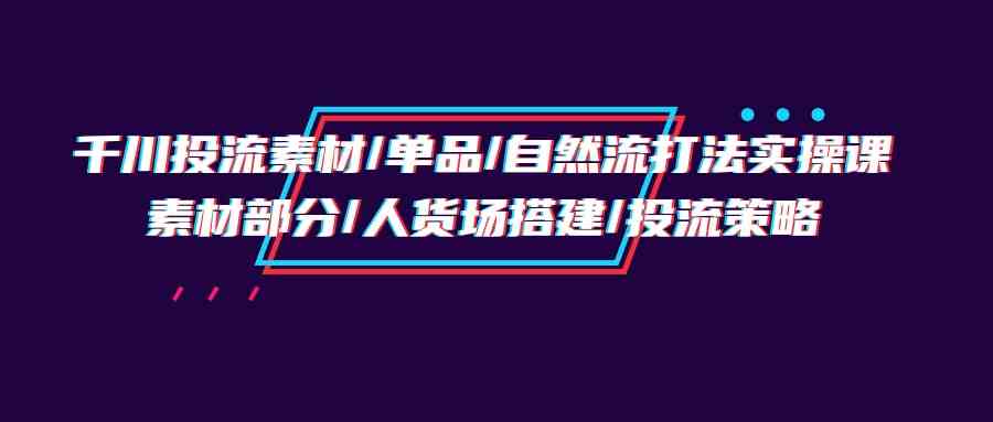 （9908期）千川投流素材/单品/自然流打法实操培训班，素材部分/人货场搭建/投流策略-云壹网创
