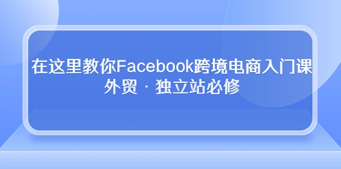 （10259期）在这里教你Facebook跨境电商入门课，外贸·独立站必修-云壹网创