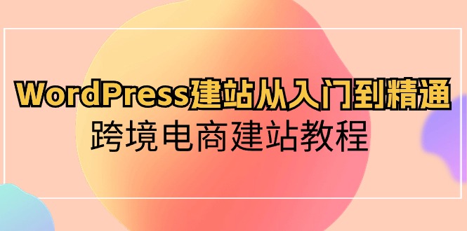 （10313期）WordPress建站从入门到精通，跨境电商建站教程-云壹网创