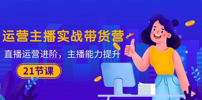 （10511期）运营主播·实战带货营：直播运营 进阶，主播 能力提升（21节课）-云壹网创