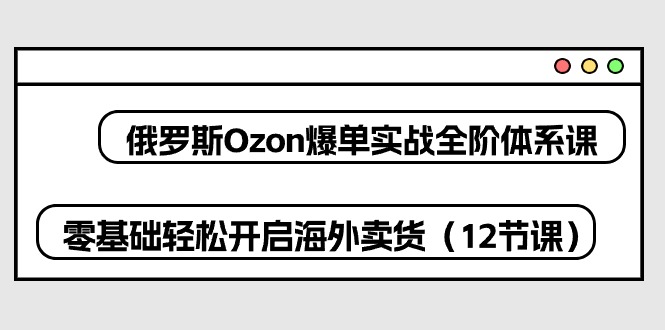 （10555期）俄罗斯 Ozon-爆单实战全阶体系课，零基础轻松开启海外卖货（12节课）-云壹网创
