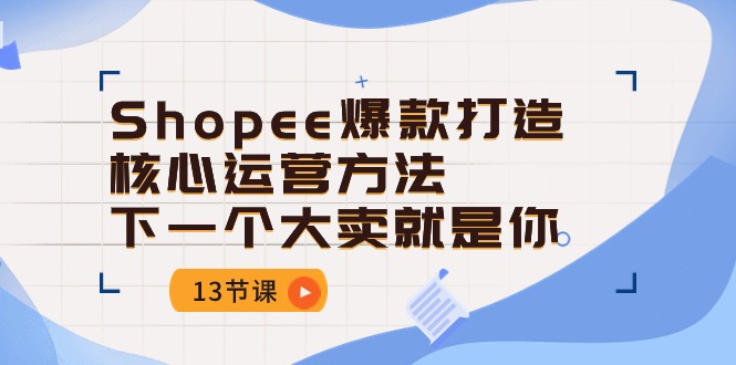 （10777期）Shopee-爆款打造核心运营方法，下一个大卖就是你（13节课）-云壹网创