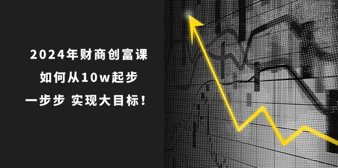 （10947期）2024年 财商-创富课：如何从10w起步，一步步 实现大目标！-云壹网创