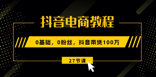 （10949期）抖音电商教程：0基础，0粉丝，抖音带货100万（27节视频课）-云壹网创