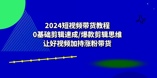 （10982期）2024短视频带货教程：0基础剪辑速成/爆款剪辑思维/让好视频加持涨粉带货-云壹网创