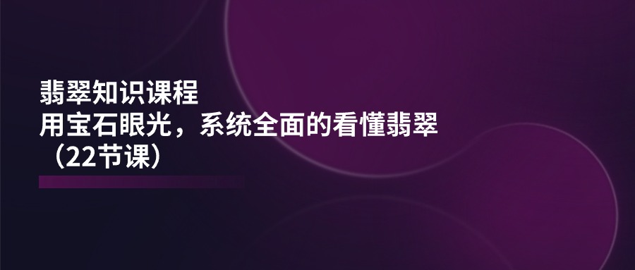 （11239期）翡翠知识课程，用宝石眼光，系统全面的看懂翡翠（22节课）-云壹网创