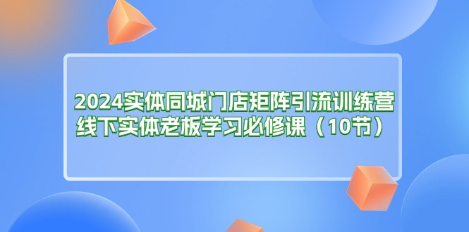 (11258期)2024实体同城门店矩阵引流训练营,线下实体老板学习必修课(10节)-云壹网创