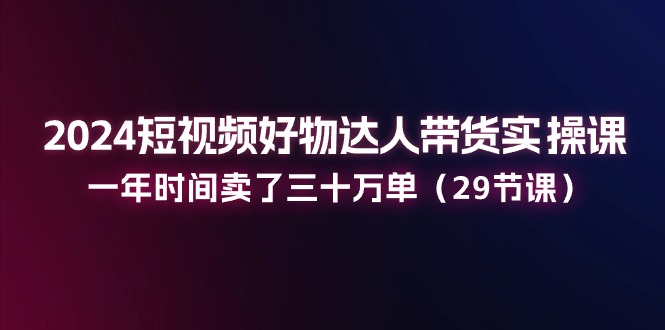 （11289期）2024短视频好物达人带货实操课：一年时间卖了三十万单（29节课）-云壹网创