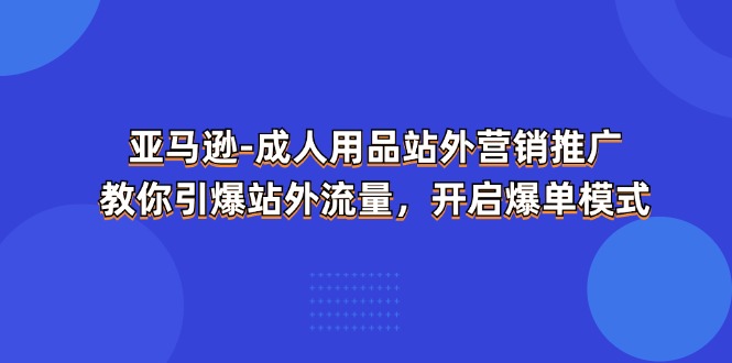 (11398期)亚马逊-成人用品 站外营销推广 教你引爆站外流量,开启爆单模式-云壹网创