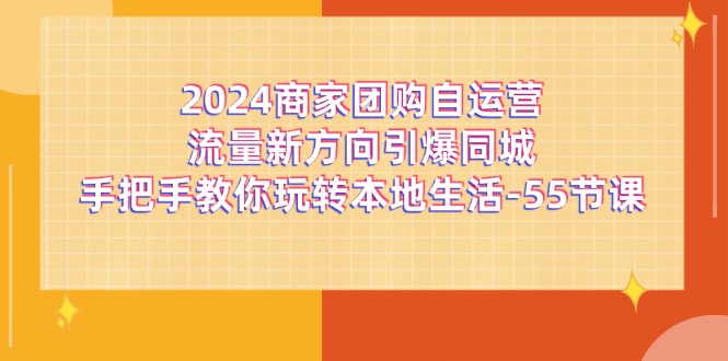 （11655期）2024商家团购-自运营流量新方向引爆同城，手把手教你玩转本地生活-55节课-云壹网创