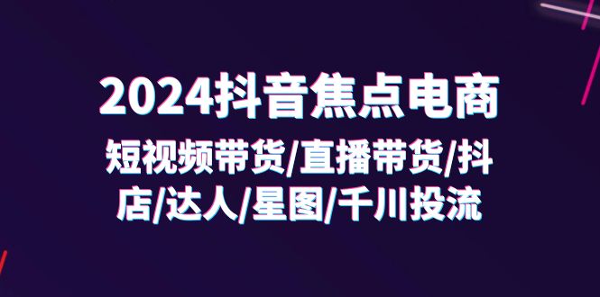 （11794期）2024抖音-焦点电商：短视频带货/直播带货/抖店/达人/星图/千川投流/32节课-云壹网创