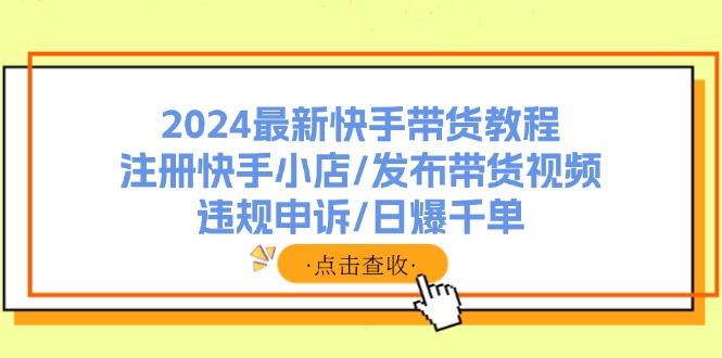 （11938期）2024最新快手带货教程：注册快手小店/发布带货视频/违规申诉/日爆千单-云壹网创