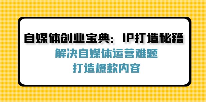 （12400期）自媒体创业宝典：IP打造秘籍：解决自媒体运营难题，打造爆款内容-云壹网创