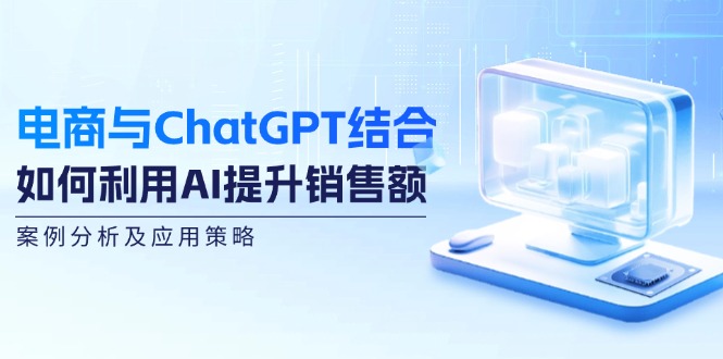 （12479期）电商与ChatGPT结合：如何利用AI提升销售额，案例分析及应用策略-云壹网创