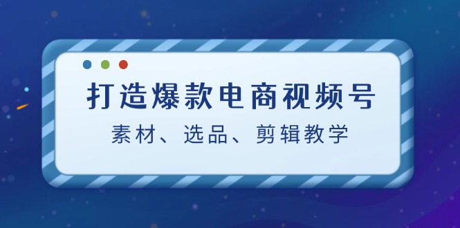 （12596期）打造爆款电商视频号：素材、选品、剪辑教程（附工具）-云壹网创