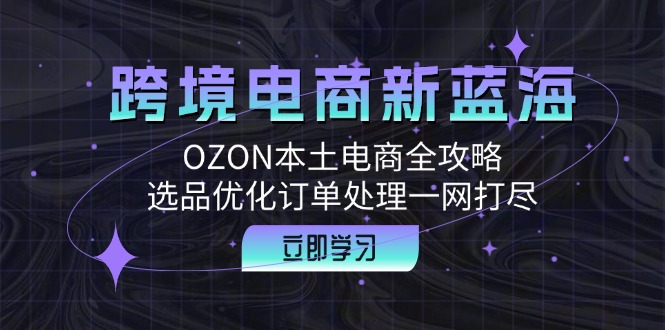（12632期）跨境电商新蓝海：OZON本土电商全攻略，选品优化订单处理一网打尽-云壹网创