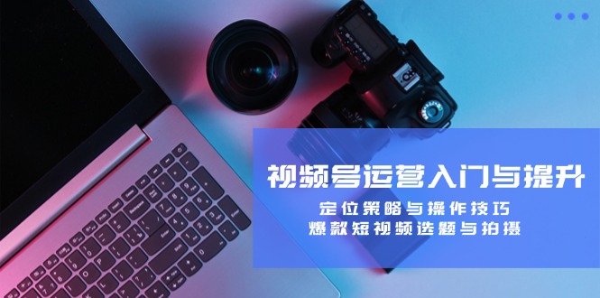 （12725期）视频号运营入门与提升：定位策略与操作技巧，爆款短视频选题与拍摄-云壹网创