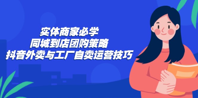 （12738期）实体商家必学：同城到店团购策略：抖音外卖与工厂自卖运营技巧-云壹网创