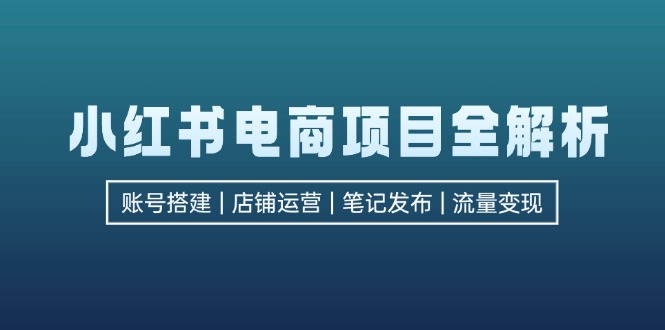 （12915期）小红书电商项目全解析，包括账号搭建、店铺运营、笔记发布  实现流量变现-云壹网创