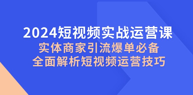 （12987期）2024短视频实战运营课，实体商家引流爆单必备，全面解析短视频运营技巧-云壹网创