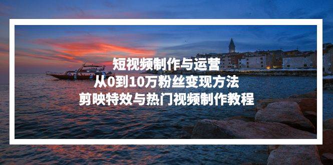 （13247期）短视频制作与运营，从0到10万粉丝变现方法，剪映特效与热门视频制作教程-云壹网创