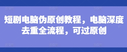 短剧电脑伪原创教程，电脑深度去重全流程，可过原创-云壹网创