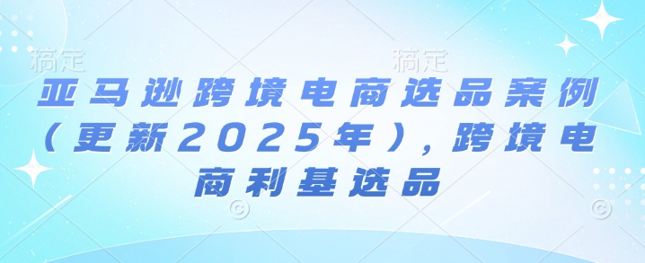 亚马逊跨境电商选品案例(更新2025年3月)，跨境电商利基选品-云壹网创